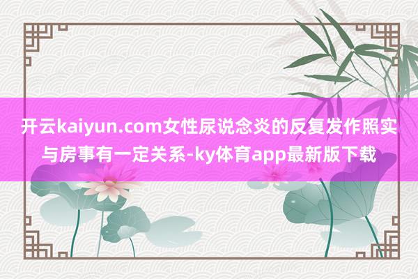 开云kaiyun.com女性尿说念炎的反复发作照实与房事有一定关系-ky体育app最新版下载