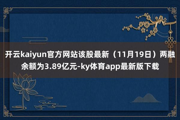 开云kaiyun官方网站该股最新（11月19日）两融余额为3.89亿元-ky体育app最新版下载