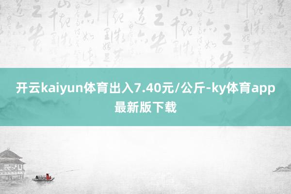 开云kaiyun体育出入7.40元/公斤-ky体育app最新版下载