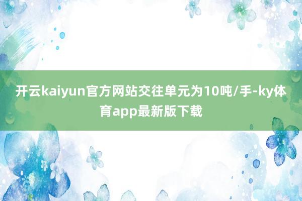 开云kaiyun官方网站交往单元为10吨/手-ky体育app最新版下载