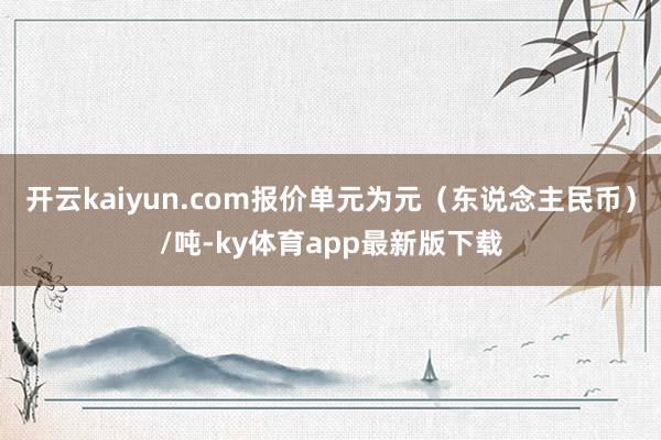 开云kaiyun.com报价单元为元（东说念主民币）/吨-ky体育app最新版下载