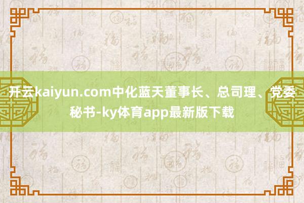 开云kaiyun.com中化蓝天董事长、总司理、党委秘书-ky体育app最新版下载
