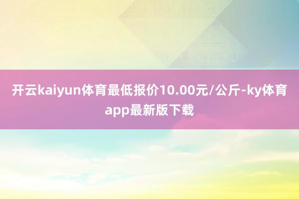 开云kaiyun体育最低报价10.00元/公斤-ky体育app最新版下载