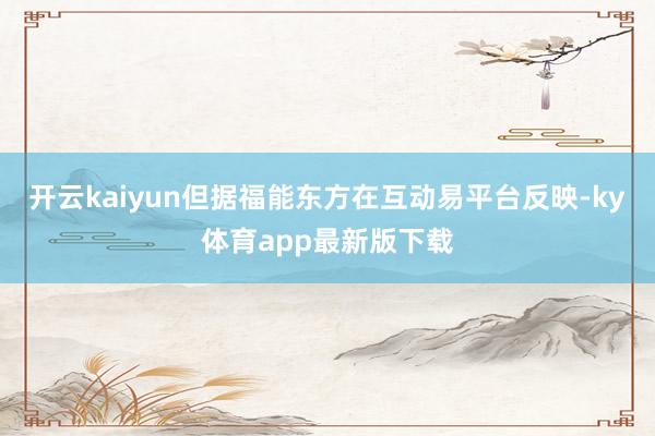 开云kaiyun但据福能东方在互动易平台反映-ky体育app最新版下载