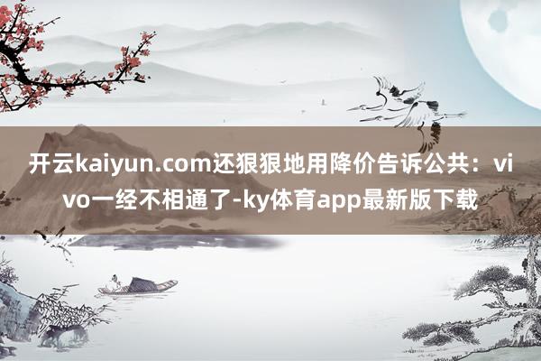 开云kaiyun.com还狠狠地用降价告诉公共：vivo一经不相通了-ky体育app最新版下载