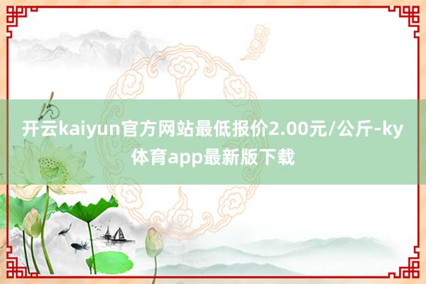 开云kaiyun官方网站最低报价2.00元/公斤-ky体育app最新版下载