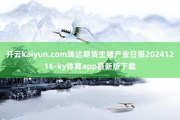 开云kaiyun.com瑞达期货生猪产业日报20241216-ky体育app最新版下载