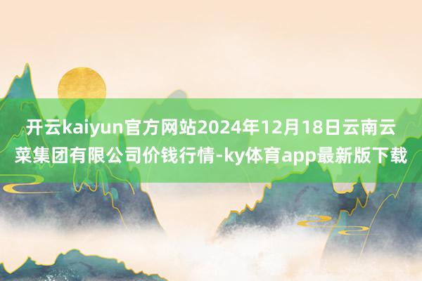 开云kaiyun官方网站2024年12月18日云南云菜集团有限公司价钱行情-ky体育app最新版下载