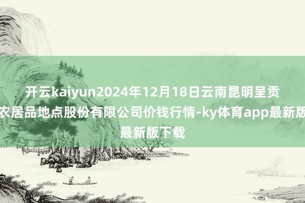 开云kaiyun2024年12月18日云南昆明呈贡龙城农居品地点股份有限公司价钱行情-ky体育app最新版下载