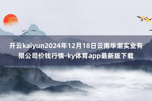 开云kaiyun2024年12月18日云南华潮实业有限公司价钱行情-ky体育app最新版下载