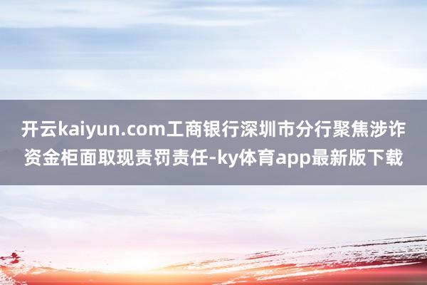 开云kaiyun.com工商银行深圳市分行聚焦涉诈资金柜面取现责罚责任-ky体育app最新版下载