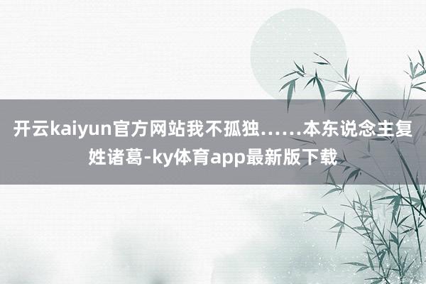 开云kaiyun官方网站我不孤独……本东说念主复姓诸葛-ky体育app最新版下载