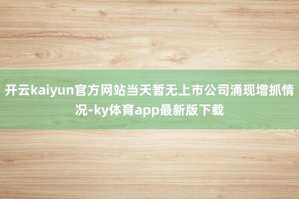 开云kaiyun官方网站当天暂无上市公司涌现增抓情况-ky体育app最新版下载