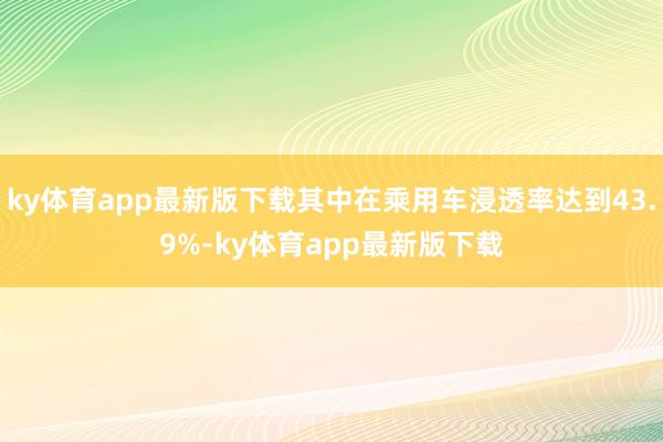 ky体育app最新版下载其中在乘用车浸透率达到43.9%-ky体育app最新版下载