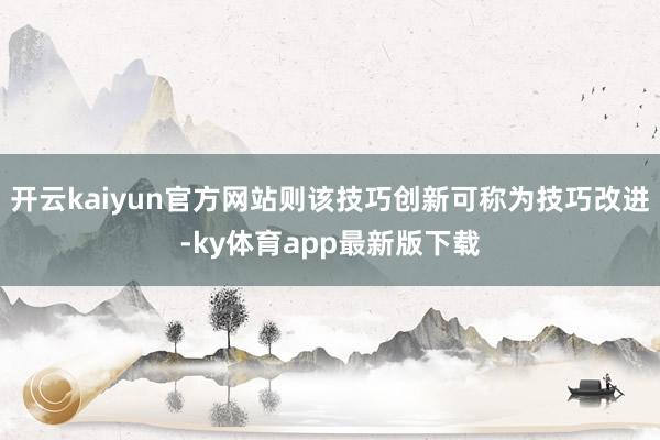 开云kaiyun官方网站则该技巧创新可称为技巧改进-ky体育app最新版下载