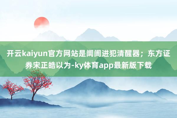 开云kaiyun官方网站是阛阓进犯清醒器；东方证券宋正皓以为-ky体育app最新版下载