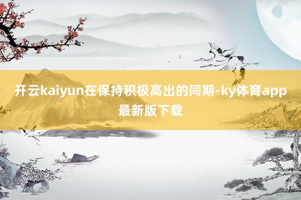 开云kaiyun在保持积极高出的同期-ky体育app最新版下载