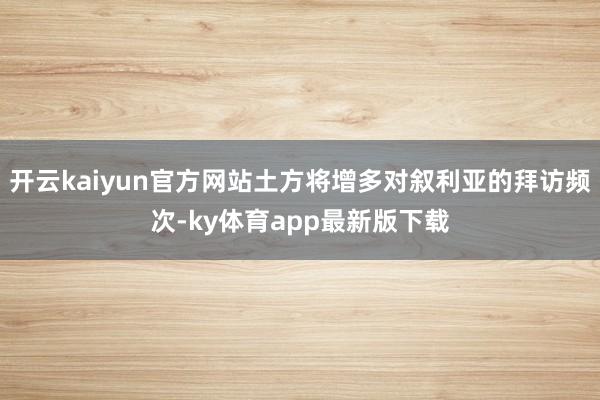 开云kaiyun官方网站土方将增多对叙利亚的拜访频次-ky体育app最新版下载