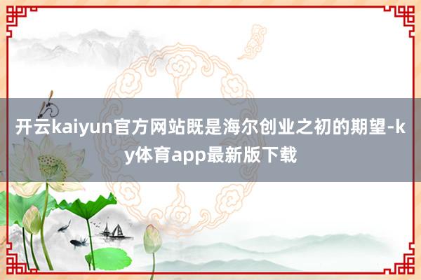 开云kaiyun官方网站既是海尔创业之初的期望-ky体育app最新版下载