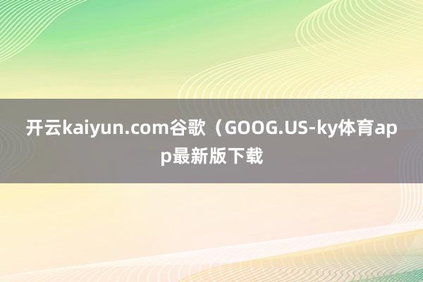 开云kaiyun.com谷歌（GOOG.US-ky体育app最新版下载