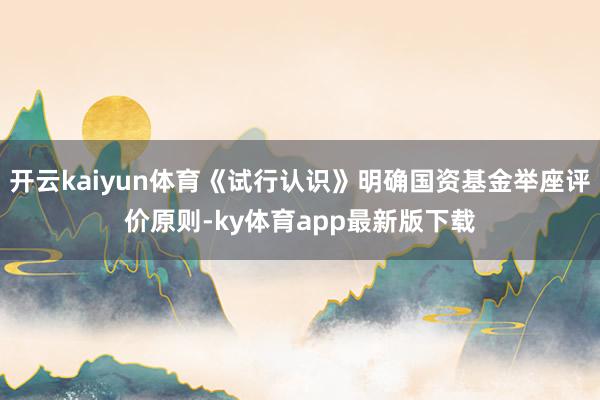 开云kaiyun体育《试行认识》明确国资基金举座评价原则-ky体育app最新版下载