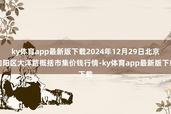 ky体育app最新版下载2024年12月29日北京向阳区大洋路概括市集价钱行情-ky体育app最新版下载