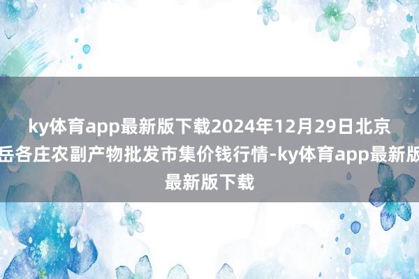 ky体育app最新版下载2024年12月29日北京京丰岳各庄农副产物批发市集价钱行情-ky体育app最新版下载
