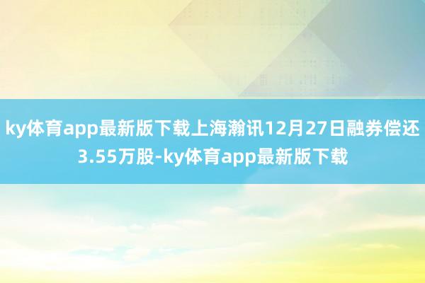 ky体育app最新版下载上海瀚讯12月27日融券偿还3.55万股-ky体育app最新版下载