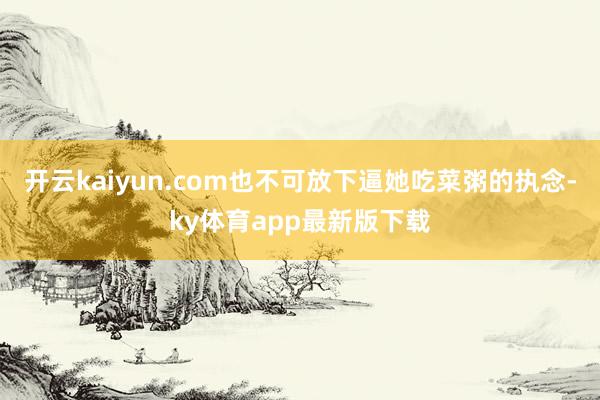 开云kaiyun.com也不可放下逼她吃菜粥的执念-ky体育app最新版下载