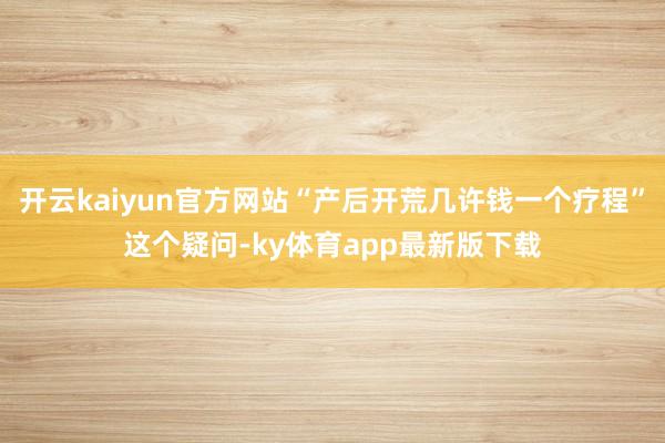 开云kaiyun官方网站“产后开荒几许钱一个疗程”这个疑问-ky体育app最新版下载