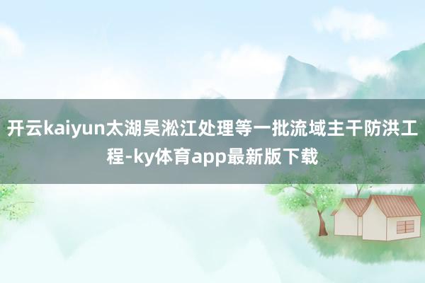开云kaiyun太湖吴淞江处理等一批流域主干防洪工程-ky体育app最新版下载