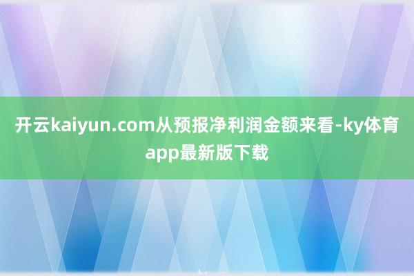 开云kaiyun.com从预报净利润金额来看-ky体育app最新版下载