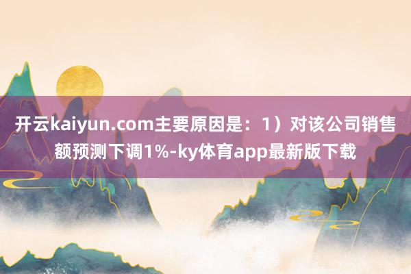 开云kaiyun.com主要原因是：1）对该公司销售额预测下调1%-ky体育app最新版下载