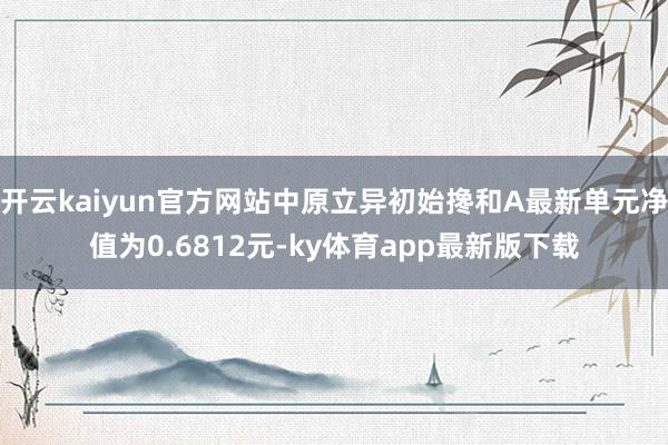 开云kaiyun官方网站中原立异初始搀和A最新单元净值为0.6812元-ky体育app最新版下载