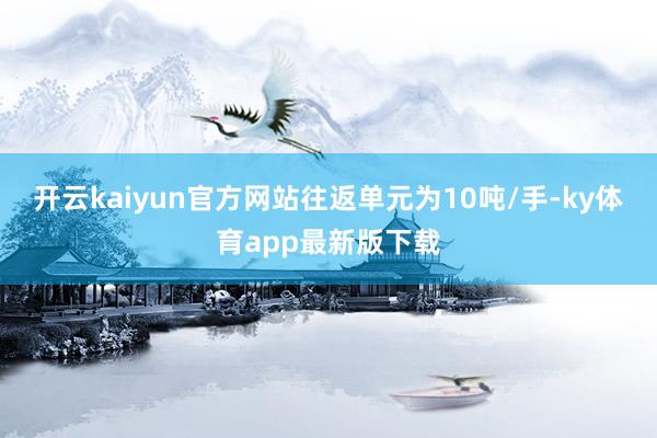 开云kaiyun官方网站往返单元为10吨/手-ky体育app最新版下载