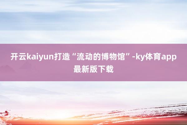 开云kaiyun打造“流动的博物馆”-ky体育app最新版下载