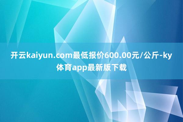 开云kaiyun.com最低报价600.00元/公斤-ky体育app最新版下载