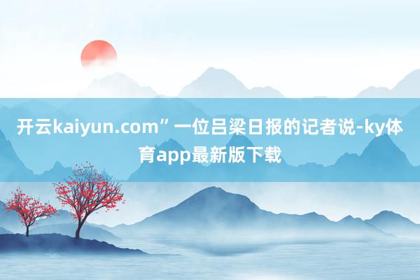 开云kaiyun.com”一位吕梁日报的记者说-ky体育app最新版下载