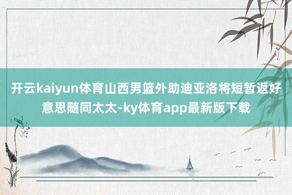 开云kaiyun体育山西男篮外助迪亚洛将短暂返好意思随同太太-ky体育app最新版下载