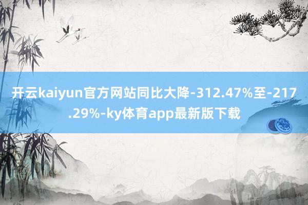 开云kaiyun官方网站同比大降-312.47%至-217.29%-ky体育app最新版下载