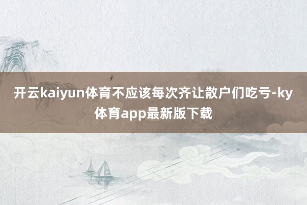 开云kaiyun体育不应该每次齐让散户们吃亏-ky体育app最新版下载