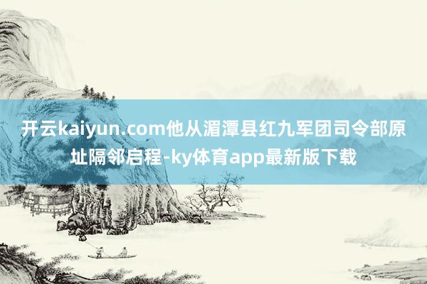 开云kaiyun.com他从湄潭县红九军团司令部原址隔邻启程-ky体育app最新版下载