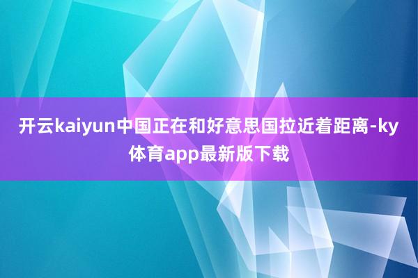 开云kaiyun中国正在和好意思国拉近着距离-ky体育app最新版下载