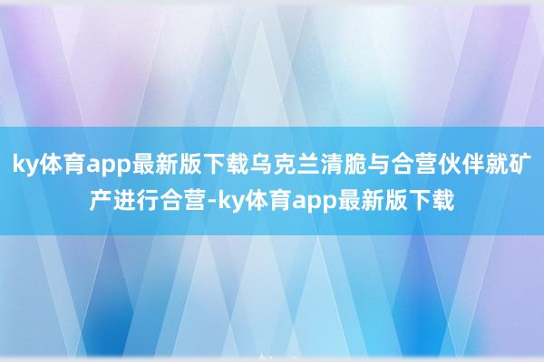 ky体育app最新版下载乌克兰清脆与合营伙伴就矿产进行合营-ky体育app最新版下载