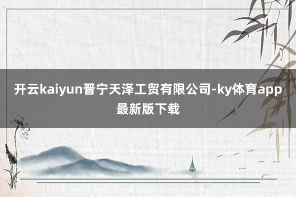 开云kaiyun晋宁天泽工贸有限公司-ky体育app最新版下载