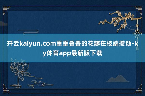开云kaiyun.com重重叠叠的花瓣在枝端攒动-ky体育app最新版下载
