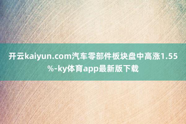 开云kaiyun.com汽车零部件板块盘中高涨1.55%-ky体育app最新版下载