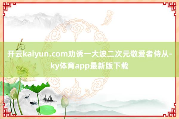 开云kaiyun.com劝诱一大波二次元敬爱者侍从-ky体育app最新版下载