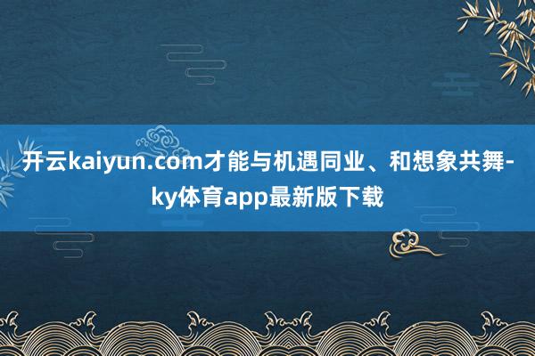 开云kaiyun.com才能与机遇同业、和想象共舞-ky体育app最新版下载