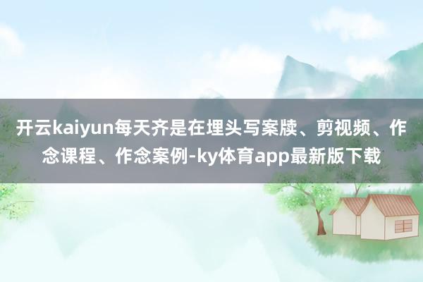 开云kaiyun每天齐是在埋头写案牍、剪视频、作念课程、作念案例-ky体育app最新版下载